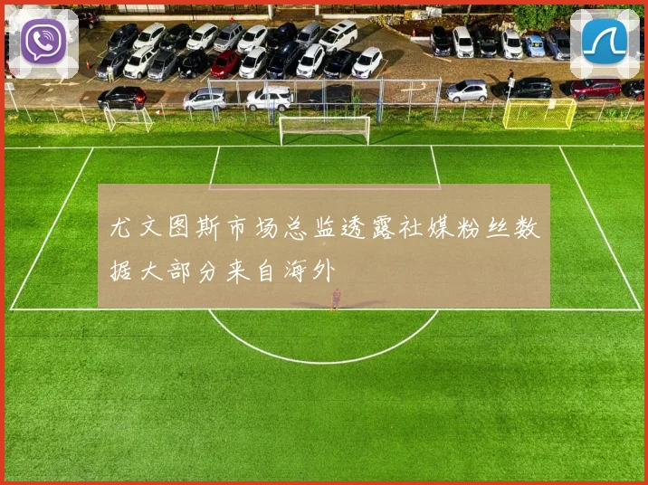 尤文图斯市场总监透露社媒粉丝数据大部分来自海外