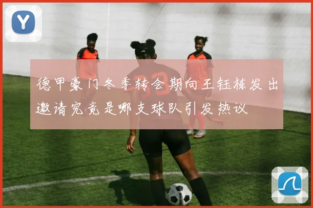 德甲豪门冬季转会期向王钰栋发出邀请究竟是哪支球队引发热议