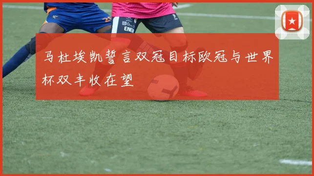 马杜埃凯誓言双冠目标欧冠与世界杯双丰收在望