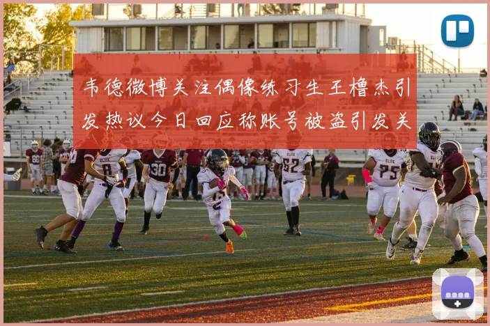 韦德微博关注偶像练习生王橹杰引发热议今日回应称账号被盗引发关注