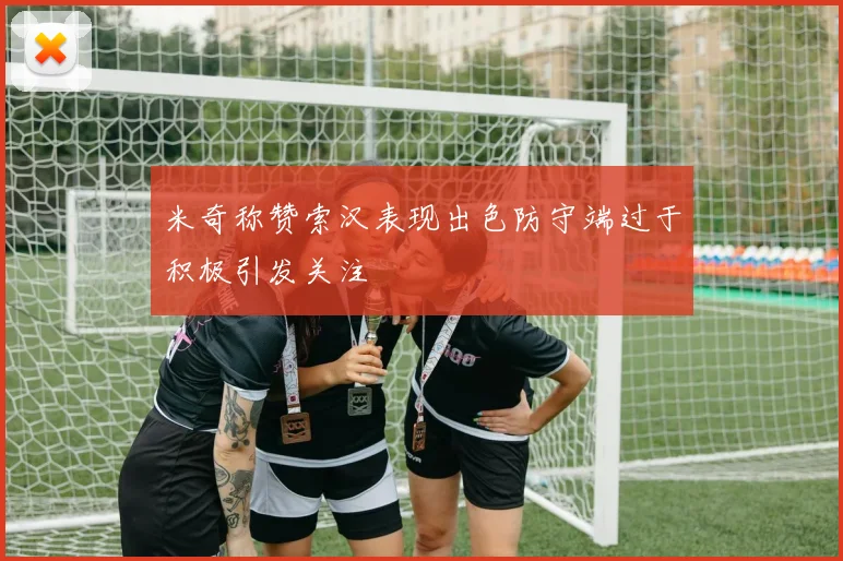 米奇称赞索汉表现出色防守端过于积极引发关注
