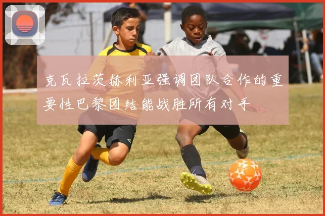 克瓦拉茨赫利亚强调团队合作的重要性巴黎团结能战胜所有对手
