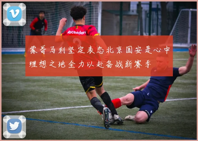 蒙哥马利坚定表态北京国安是心中理想之地全力以赴备战新赛季