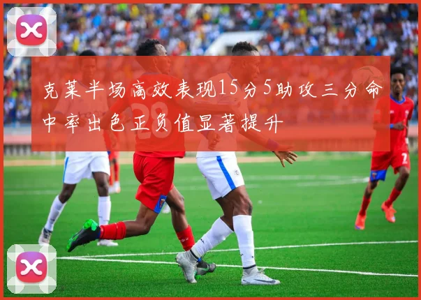 克莱半场高效表现15分5助攻三分命中率出色正负值显著提升