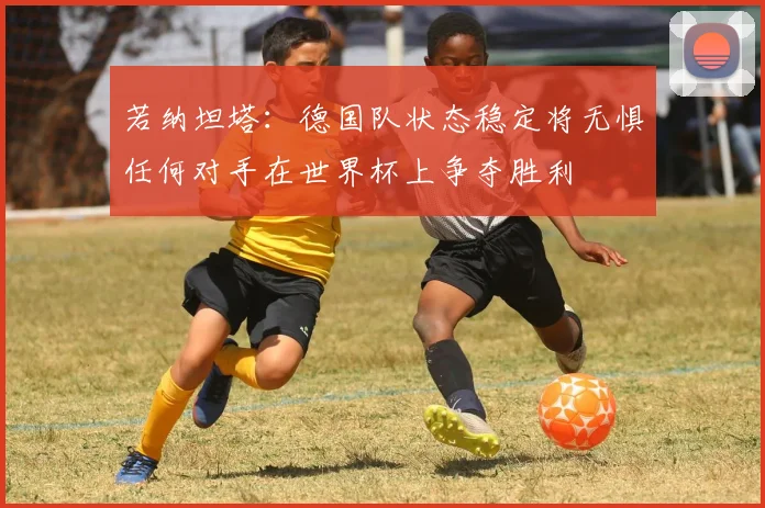 若纳坦塔：德国队状态稳定将无惧任何对手在世界杯上争夺胜利