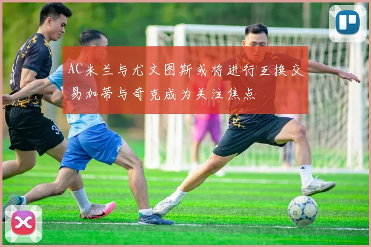 AC米兰与尤文图斯或将进行互换交易加蒂与奇克成为关注焦点