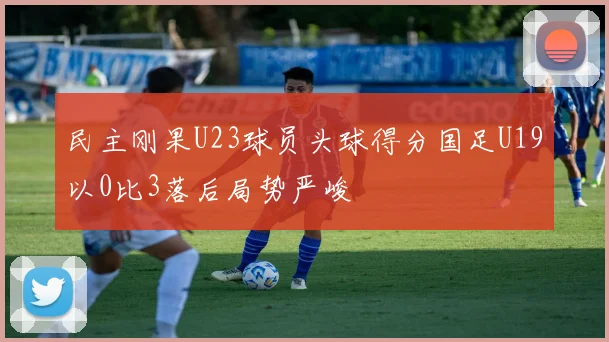 民主刚果U23球员头球得分国足U19以0比3落后局势严峻