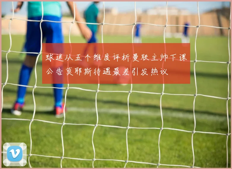 球迷从五个维度评析曼联主帅下课公告莫耶斯待遇最差引发热议