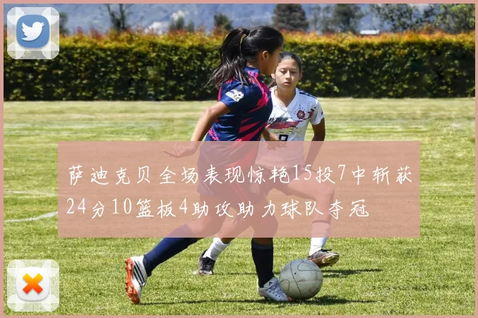 萨迪克贝全场表现惊艳15投7中斩获24分10篮板4助攻助力球队夺冠