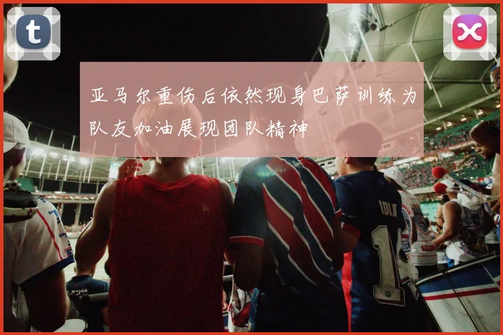 亚马尔重伤后依然现身巴萨训练为队友加油展现团队精神