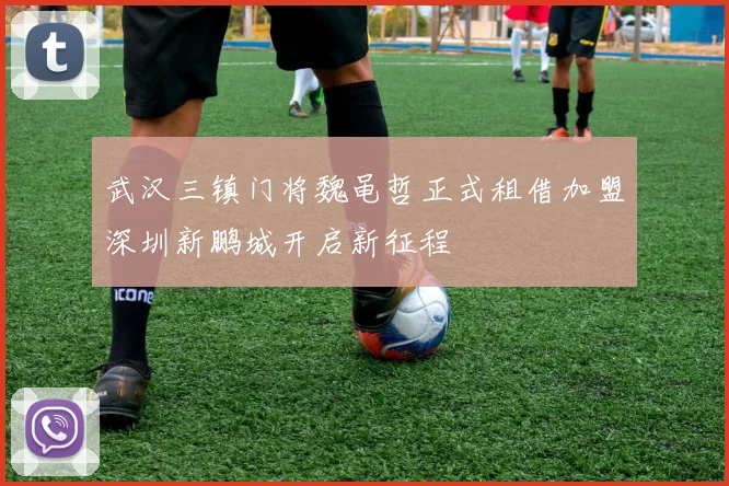 武汉三镇门将魏黾哲正式租借加盟深圳新鹏城开启新征程