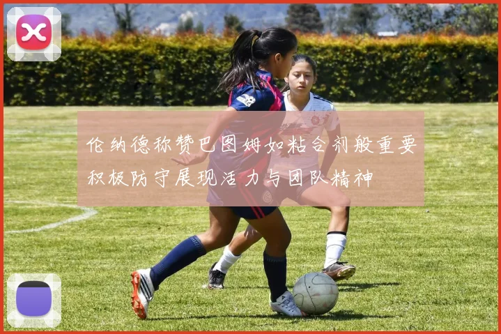 伦纳德称赞巴图姆如粘合剂般重要积极防守展现活力与团队精神
