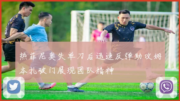 热菲尼奥失单刀后迅速反弹助攻姆本扎破门展现团队精神