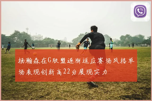 杨瀚森在G联盟逐渐适应赛场风格单场表现创新高22分展现实力