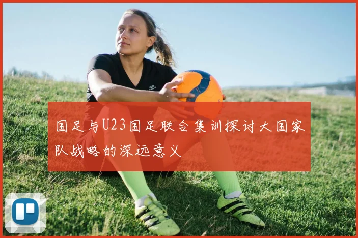 国足与U23国足联合集训探讨大国家队战略的深远意义