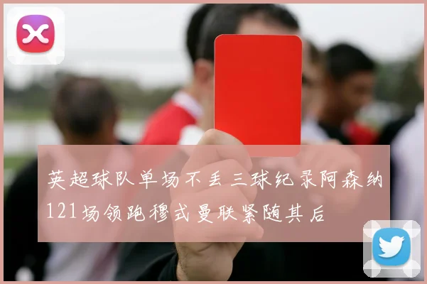 英超球队单场不丢三球纪录阿森纳121场领跑穆式曼联紧随其后